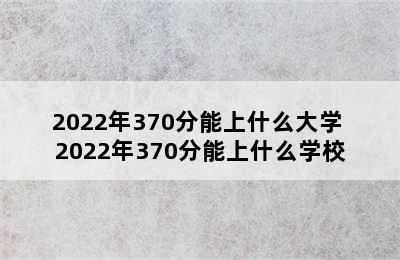 2022年370分能上什么大学 2022年370分能上什么学校